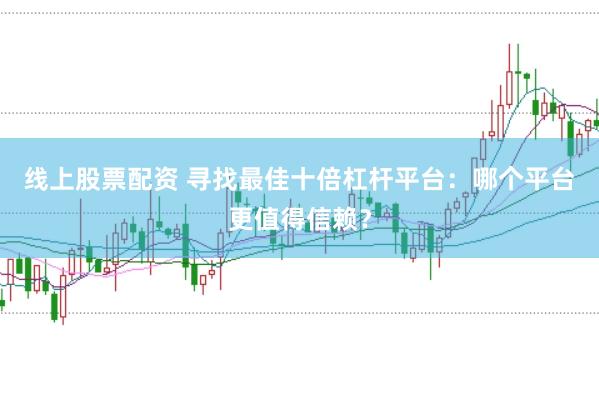 线上股票配资 寻找最佳十倍杠杆平台：哪个平台更值得信赖？