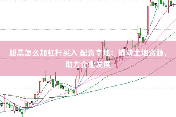 股票怎么加杠杆买入 配资拿地：撬动土地资源，助力企业发展