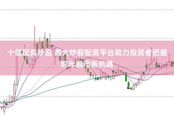 十倍配资炒股 最大炒股配资平台助力投资者把握蛇年股市新机遇