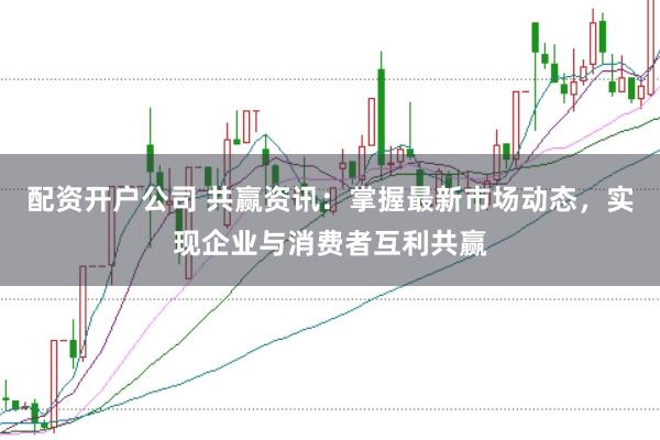 配资开户公司 共赢资讯：掌握最新市场动态，实现企业与消费者互利共赢