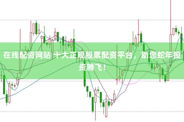 在线配资网站 十大正规股票配资平台，助您蛇年投资腾飞！