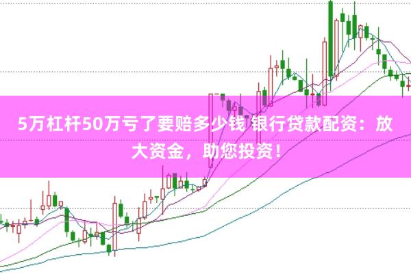 5万杠杆50万亏了要赔多少钱 银行贷款配资：放大资金，助您投资！