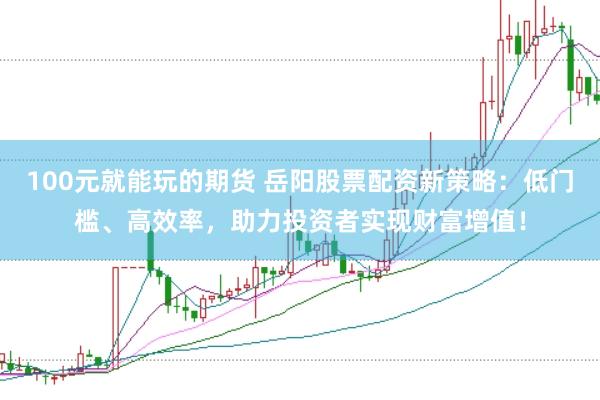 100元就能玩的期货 岳阳股票配资新策略：低门槛、高效率，助力投资者实现财富增值！