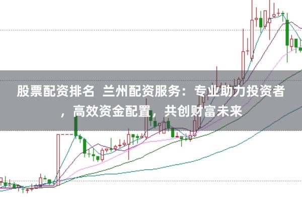 股票配资排名  兰州配资服务：专业助力投资者，高效资金配置，共创财富未来