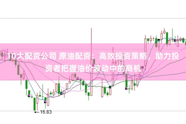 10大配资公司 原油配资：高效投资策略，助力投资者把握油价波动中的商机