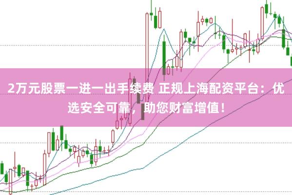 2万元股票一进一出手续费 正规上海配资平台：优选安全可靠，助您财富增值！