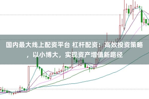 国内最大线上配资平台 杠杆配资：高效投资策略，以小博大，实现资产增值新路径