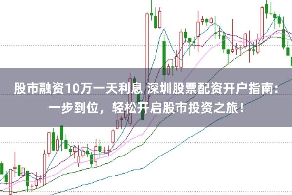股市融资10万一天利息 深圳股票配资开户指南：一步到位，轻松开启股市投资之旅！