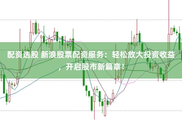 配资选股 新浪股票配资服务：轻松放大投资收益，开启股市新篇章！