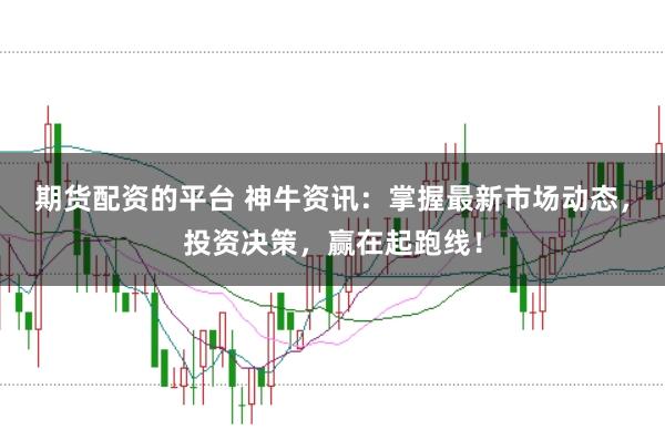 期货配资的平台 神牛资讯：掌握最新市场动态，投资决策，赢在起跑线！
