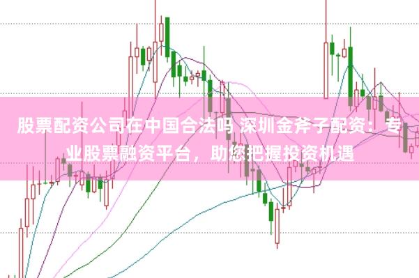 股票配资公司在中国合法吗 深圳金斧子配资：专业股票融资平台，助您把握投资机遇