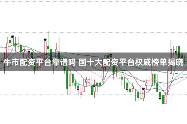 牛市配资平台靠谱吗 国十大配资平台权威榜单揭晓