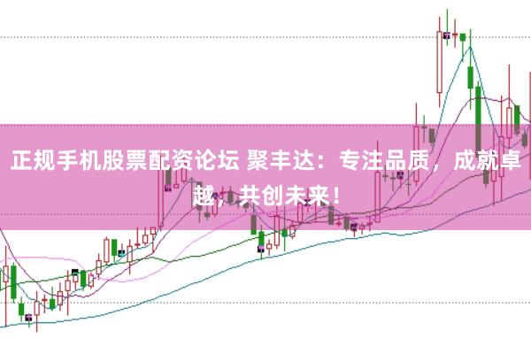 正规手机股票配资论坛 聚丰达：专注品质，成就卓越，共创未来！