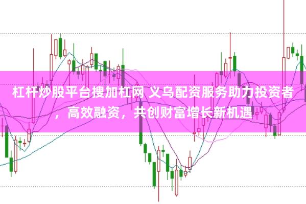 杠杆炒股平台搜加杠网 义乌配资服务助力投资者，高效融资，共创财富增长新机遇