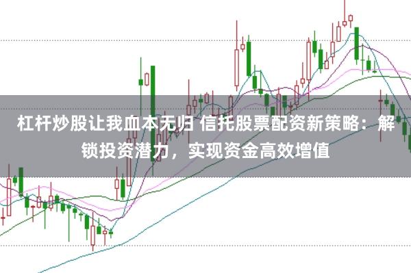 杠杆炒股让我血本无归 信托股票配资新策略：解锁投资潜力，实现资金高效增值