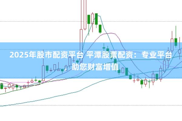 2025年股市配资平台 平潭股票配资：专业平台，助您财富增值