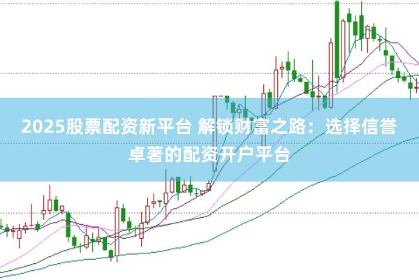 2025股票配资新平台 解锁财富之路：选择信誉卓著的配资开户平台