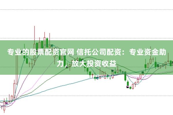专业的股票配资官网 信托公司配资：专业资金助力，放大投资收益