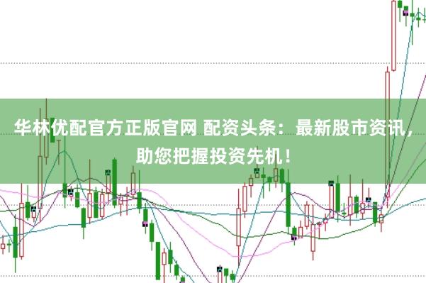 华林优配官方正版官网 配资头条：最新股市资讯，助您把握投资先机！