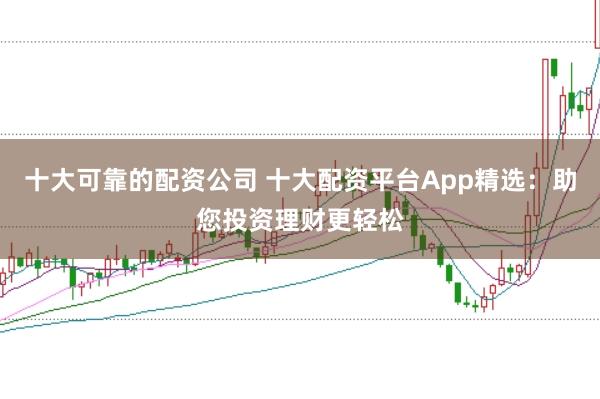 十大可靠的配资公司 十大配资平台App精选：助您投资理财更轻松