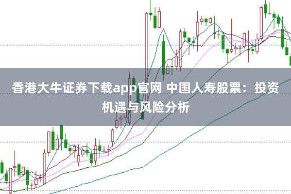 香港大牛证券下载app官网 中国人寿股票：投资机遇与风险分析