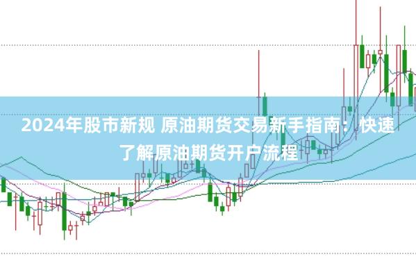 2024年股市新规 原油期货交易新手指南：快速了解原油期货开户流程