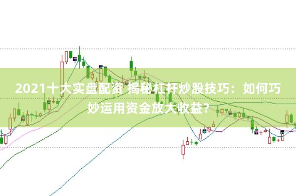 2021十大实盘配资 揭秘杠杆炒股技巧：如何巧妙运用资金放大收益？