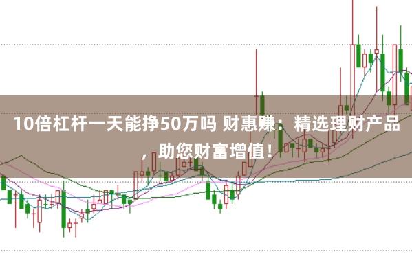 10倍杠杆一天能挣50万吗 财惠赚:精选理财产品,助您财富增值!