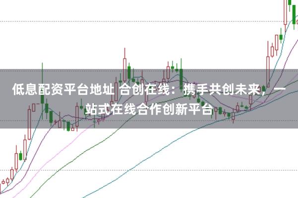 低息配资平台地址 合创在线：携手共创未来，一站式在线合作创新平台