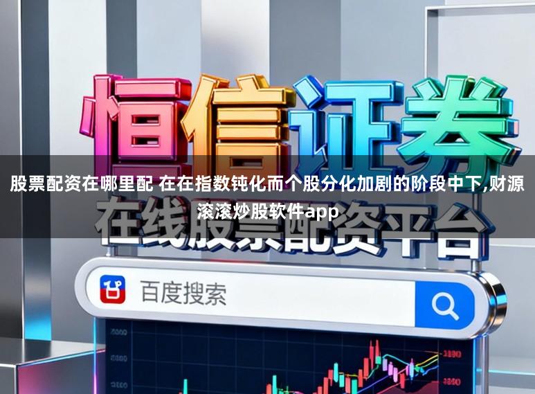 股票配资在哪里配 在在指数钝化而个股分化加剧的阶段中下，财源滚滚炒股软件app