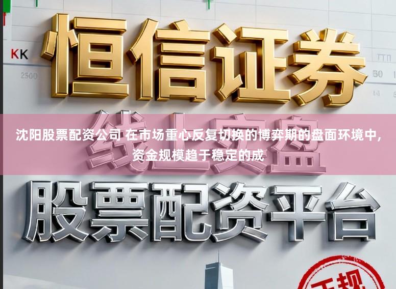 沈阳股票配资公司 在市场重心反复切换的博弈期的盘面环境中,资金规模趋于稳定的成