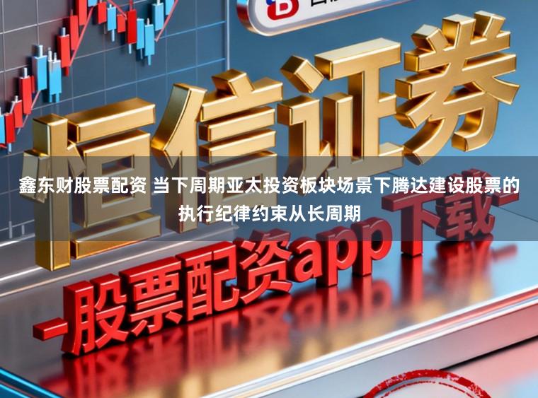 鑫东财股票配资 当下周期亚太投资板块场景下腾达建设股票的执行纪律约束从长周期