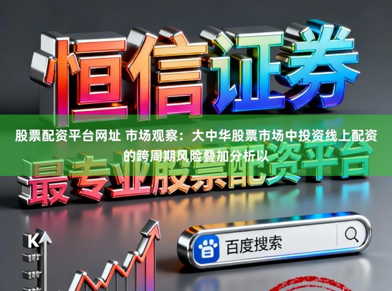 股票配资平台网址 市场观察：大中华股票市场中投资线上配资的跨周期风险叠加分析以
