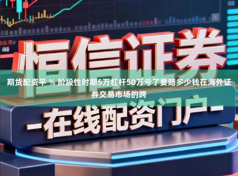 期货配资平 % 阶段性时期5万杠杆50万亏了要赔多少钱在海外证券交易市场的跨