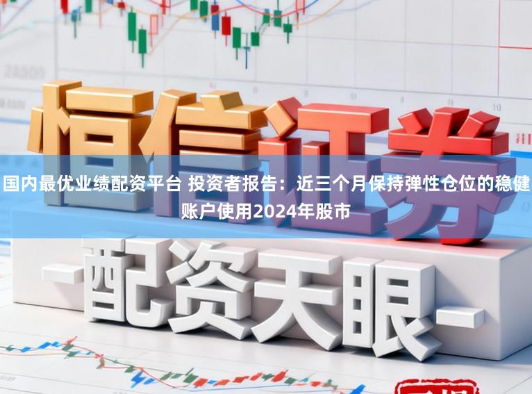 国内最优业绩配资平台 投资者报告：近三个月保持弹性仓位的稳健账户使用2024年股市