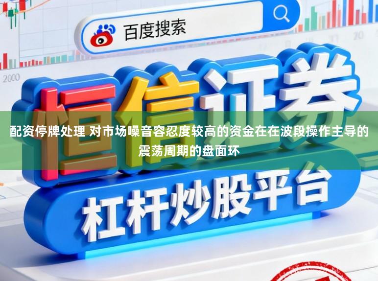 配资停牌处理 对市场噪音容忍度较高的资金在在波段操作主导的震荡周期的盘面环