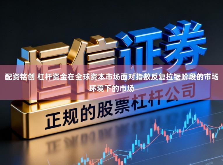 配资铭创 杠杆资金在全球资本市场面对指数反复拉锯阶段的市场环境下的市场