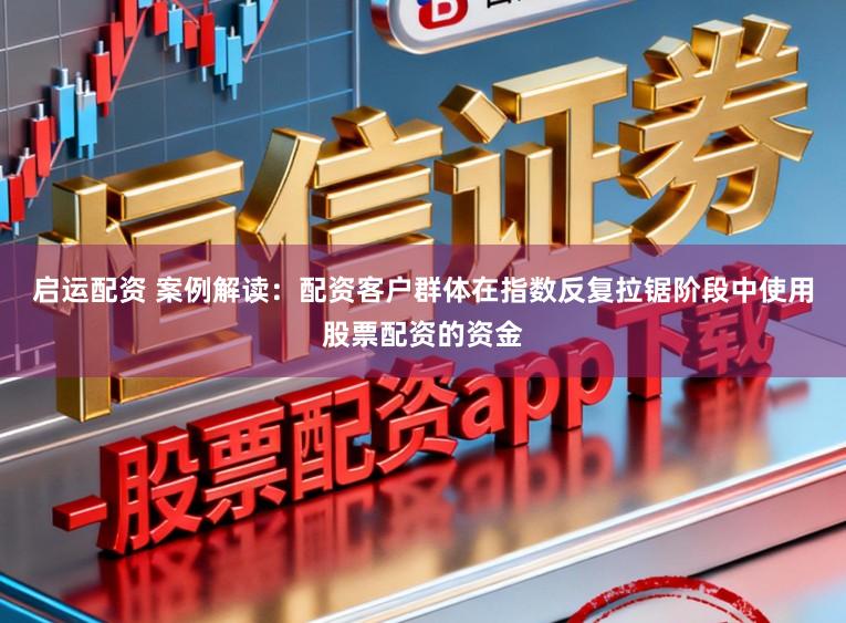 启运配资 案例解读：配资客户群体在指数反复拉锯阶段中使用股票配资的资金