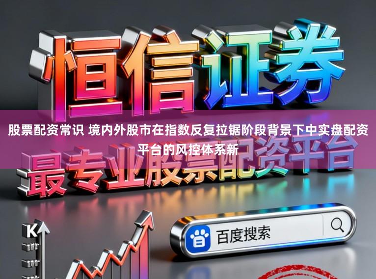 股票配资常识 境内外股市在指数反复拉锯阶段背景下中实盘配资平台的风控体系新