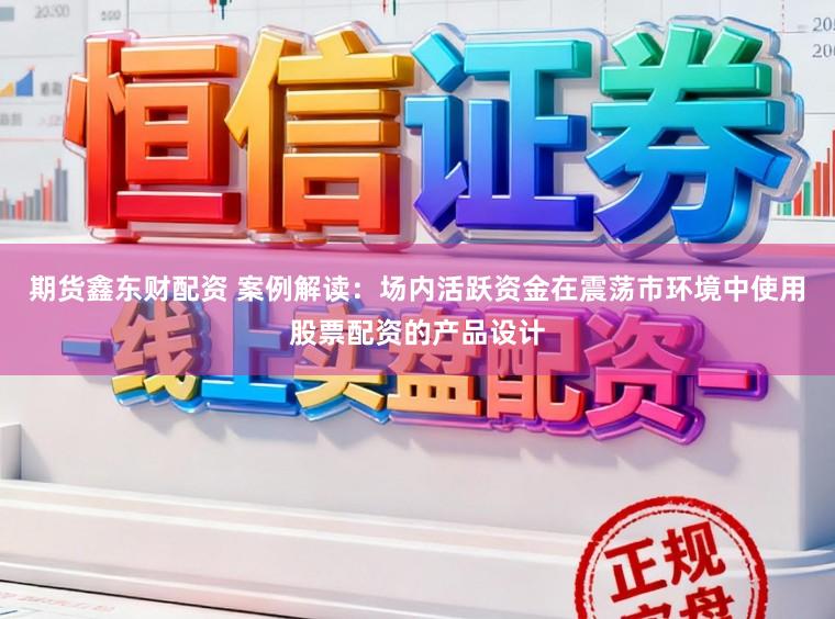 期货鑫东财配资 案例解读：场内活跃资金在震荡市环境中使用股票配资的产品设计