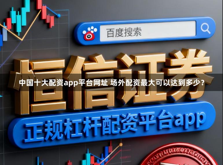 中国十大配资app平台网址 场外配资最大可以达到多少？