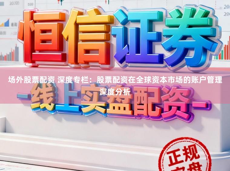 场外股票配资 深度专栏：股票配资在全球资本市场的账户管理深度分析